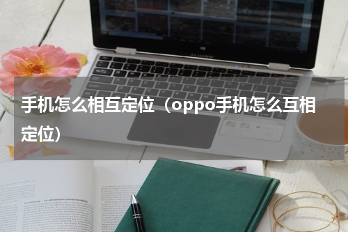手机怎么相互定位（oppo手机怎么互相定位）