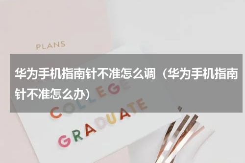 华为手机指南针不准怎么调（华为手机指南针不准怎么办）