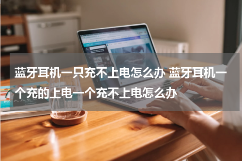 蓝牙耳机一只充不上电怎么办 蓝牙耳机一个充的上电一个充不上电怎么办