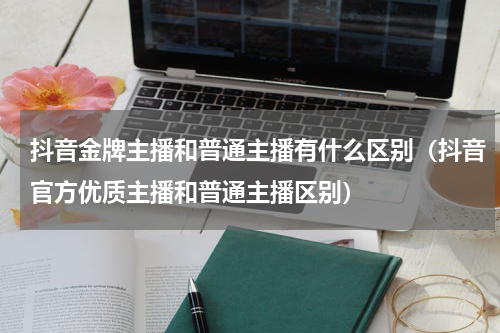 抖音金牌主播和普通主播有什么区别（抖音官方优质主播和普通主播区别）