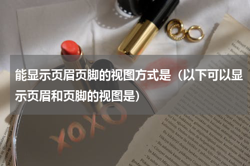 能显示页眉页脚的视图方式是（以下可以显示页眉和页脚的视图是）