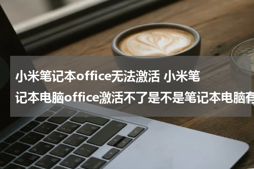 小米笔记本office无法激活 小米笔记本电脑office激活不了是不是笔记本电脑有问题