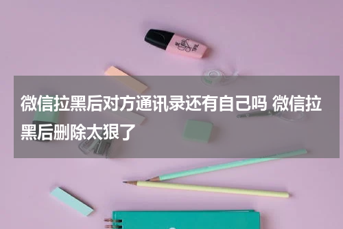 微信拉黑后对方通讯录还有自己吗 微信拉黑后删除太狠了