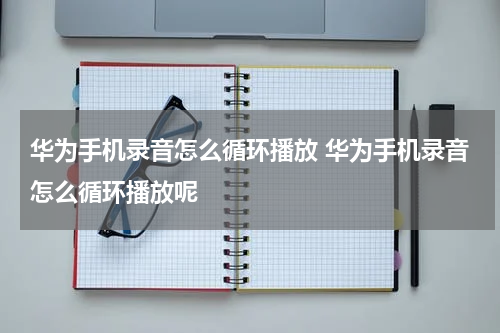 华为手机录音怎么循环播放 华为手机录音怎么循环播放呢
