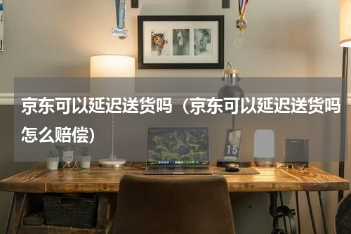 京东可以延迟送货吗（京东可以延迟送货吗怎么赔偿）