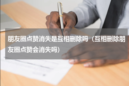 朋友圈点赞消失是互相删除吗（互相删除朋友圈点赞会消失吗）