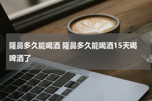 隆鼻多久能喝酒 隆鼻多久能喝酒15天喝啤酒了