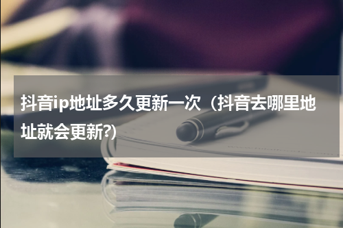 抖音ip地址多久更新一次（抖音去哪里地址就会更新?）