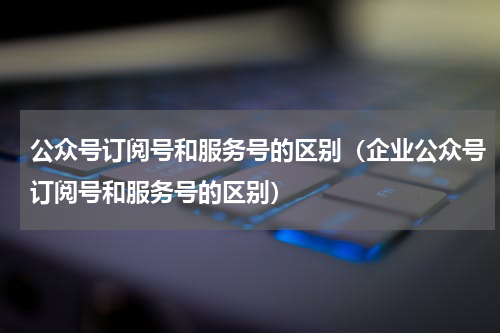 公众号订阅号和服务号的区别（企业公众号订阅号和服务号的区别）