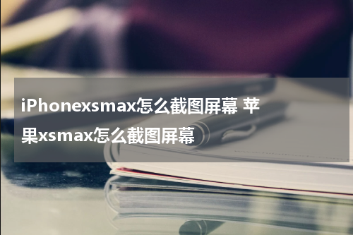 iPhonexsmax怎么截图屏幕 苹果xsmax怎么截图屏幕