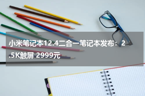 小米笔记本12.4二合一笔记本发布：2.5K触屏 2999元
