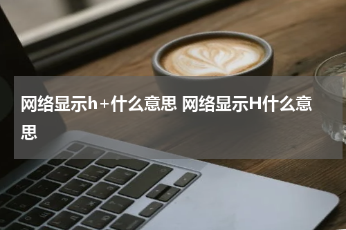 网络显示h+什么意思 网络显示H什么意思