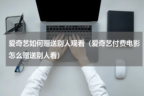 爱奇艺如何赠送别人观看（爱奇艺付费电影怎么赠送别人看）