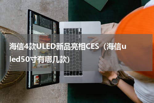 海信4款ULED新品亮相CES（海信uled50寸有哪几款）