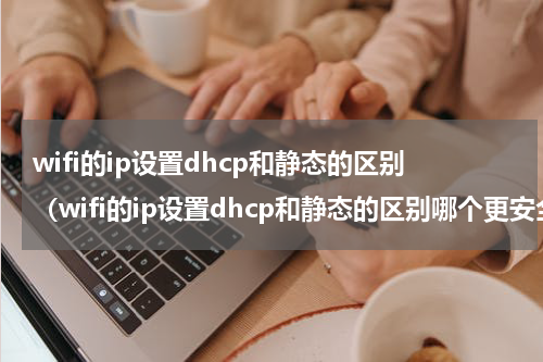 wifi的ip设置dhcp和静态的区别（wifi的ip设置dhcp和静态的区别哪个更安全）