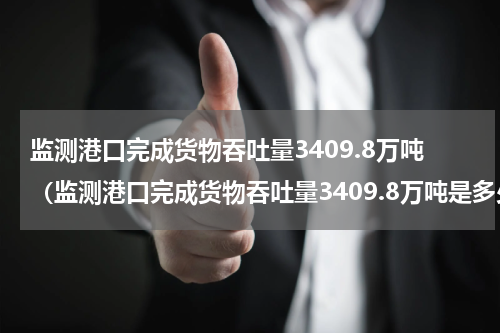 监测港口完成货物吞吐量3409.8万吨（监测港口完成货物吞吐量3409.8万吨是多少吨）