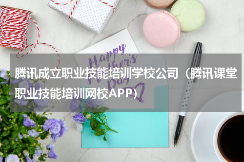 腾讯成立职业技能培训学校公司（腾讯课堂职业技能培训网校APP）