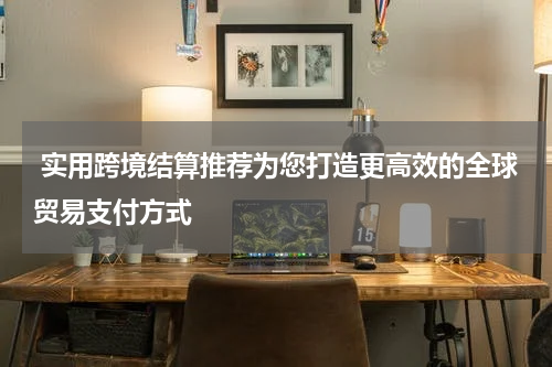  实用跨境结算推荐为您打造更高效的全球贸易支付方式