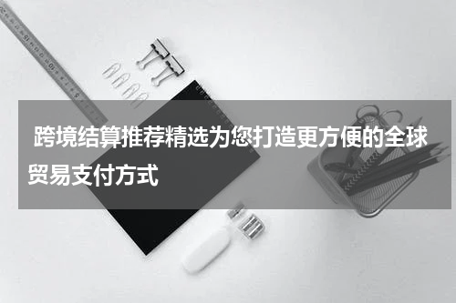  跨境结算推荐精选为您打造更方便的全球贸易支付方式