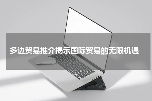  多边贸易推介揭示国际贸易的无限机遇