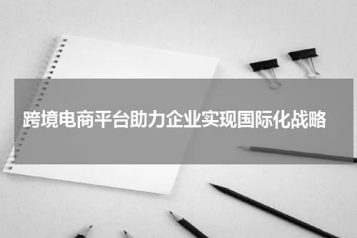  跨境电商平台助力企业实现国际化战略
