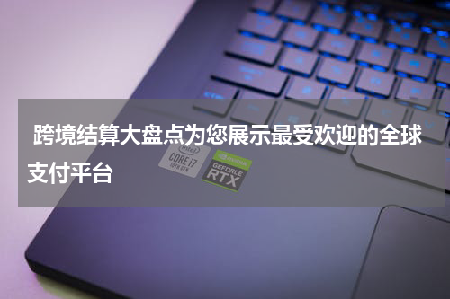  跨境结算大盘点为您展示最受欢迎的全球支付平台