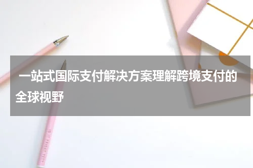  一站式国际支付解决方案理解跨境支付的全球视野