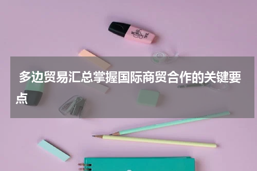  多边贸易汇总掌握国际商贸合作的关键要点