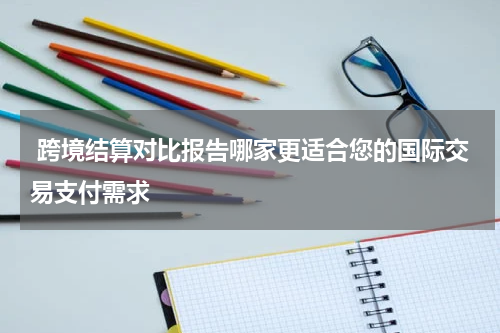  跨境结算对比报告哪家更适合您的国际交易支付需求