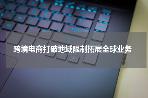  跨境电商打破地域限制拓展全球业务