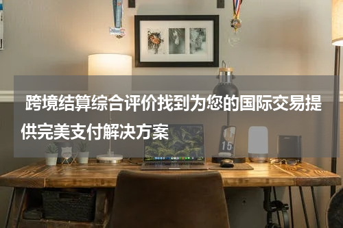  跨境结算综合评价找到为您的国际交易提供完美支付解决方案