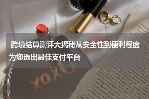  跨境结算测评大揭秘从安全性到便利程度为您选出最佳支付平台