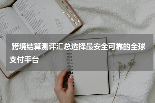  跨境结算测评汇总选择最安全可靠的全球支付平台