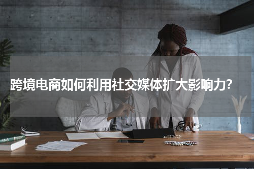 跨境电商如何利用社交媒体扩大影响力？