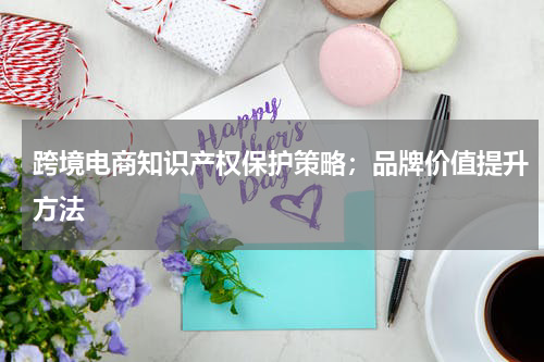 跨境电商知识产权保护策略；品牌价值提升方法