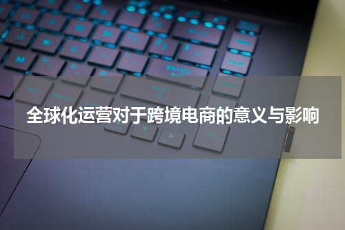 全球化运营对于跨境电商的意义与影响