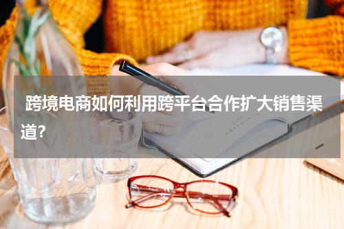  跨境电商如何利用跨平台合作扩大销售渠道？