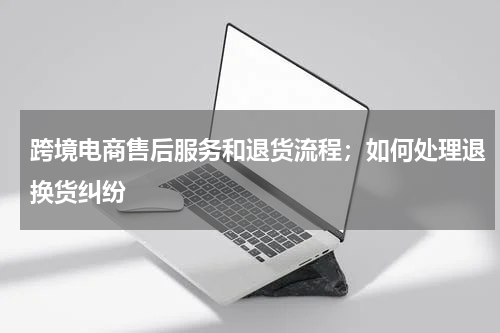跨境电商售后服务和退货流程；如何处理退换货纠纷