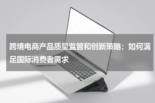 跨境电商产品质量监管和创新策略；如何满足国际消费者需求