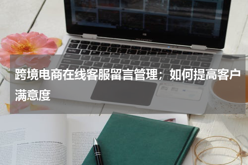 跨境电商在线客服留言管理；如何提高客户满意度