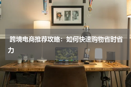  跨境电商推荐攻略：如何快速购物省时省力