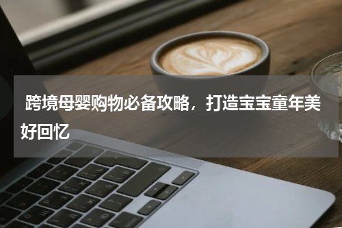  跨境母婴购物必备攻略，打造宝宝童年美好回忆