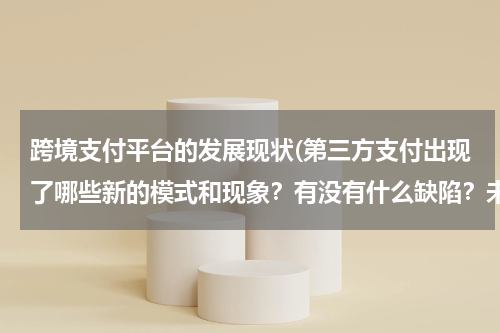 跨境支付平台的发展现状(第三方支付出现了哪些新的模式和现象？有没有什么缺陷？未来发展趋势如何)