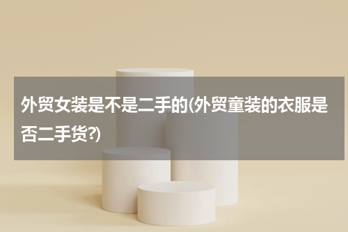 外贸女装是不是二手的(外贸童装的衣服是否二手货?)