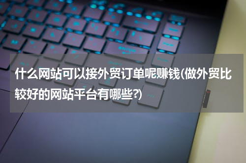 什么网站可以接外贸订单呢赚钱(做外贸比较好的网站平台有哪些?)