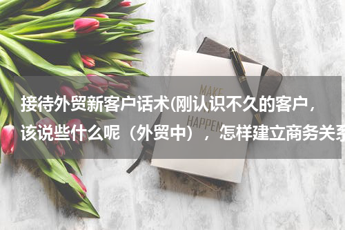 接待外贸新客户话术(刚认识不久的客户，该说些什么呢（外贸中），怎样建立商务关系呢，没话说)