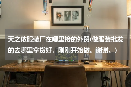 天之依服装厂在哪里接的外贸(做服装批发的去哪里拿货好，刚刚开始做。谢谢。)