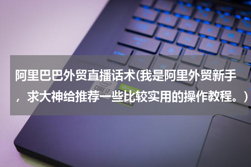 阿里巴巴外贸直播话术(我是阿里外贸新手，求大神给推荐一些比较实用的操作教程。)