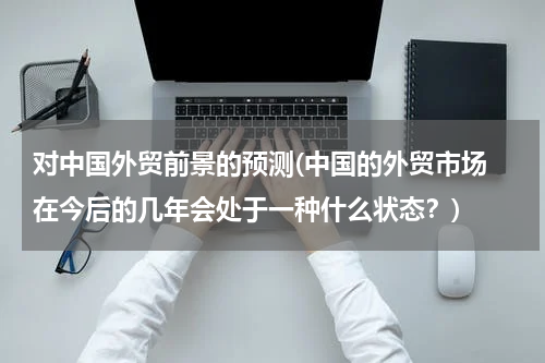 对中国外贸前景的预测(中国的外贸市场 在今后的几年会处于一种什么状态？)