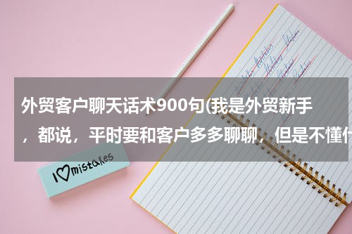 外贸客户聊天话术900句(我是外贸新手，都说，平时要和客户多多聊聊，但是不懂什么样的话题能引起客户的共鸣继而有愉快的谈话呢？)